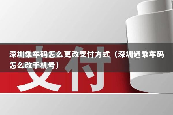 深圳乘车码怎么更改支付方式(深圳通乘车码怎么改手机号)
