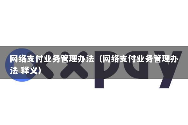 网络支付业务管理办法(网络支付业务管理办法 释义)